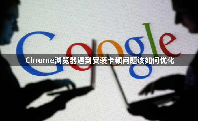 Chrome浏览器遇到安装卡顿问题该如何优化1