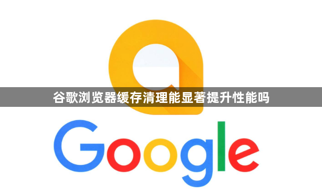谷歌浏览器缓存清理能显著提升性能吗1