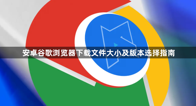 安卓谷歌浏览器下载文件大小及版本选择指南1