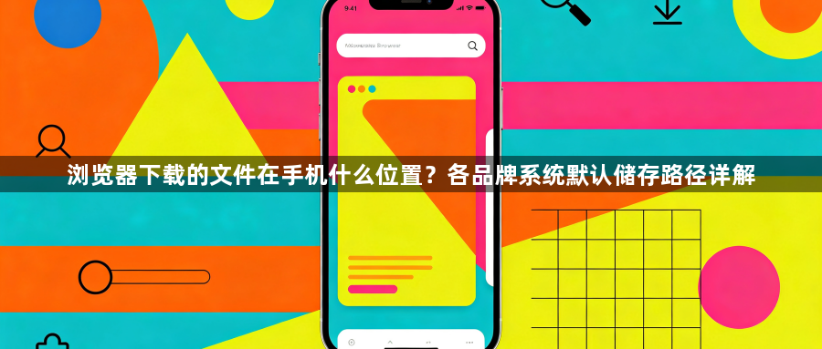 浏览器下载的文件在手机什么位置？各品牌系统默认储存路径详解1