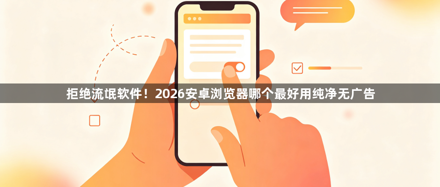 拒绝流氓软件!2026安卓浏览器哪个最好用纯净无广告1